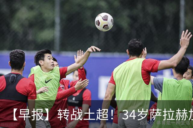 【早报】转战土超！34岁萨拉赫加盟特拉布宗体育！
