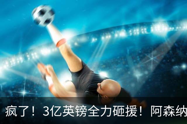 疯了！3亿英镑全力砸援！阿森纳豪购能否圆梦欧冠突破？