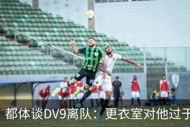 都体谈DV9离队：更衣室对他过于张扬的举动和过分领导行为很不满