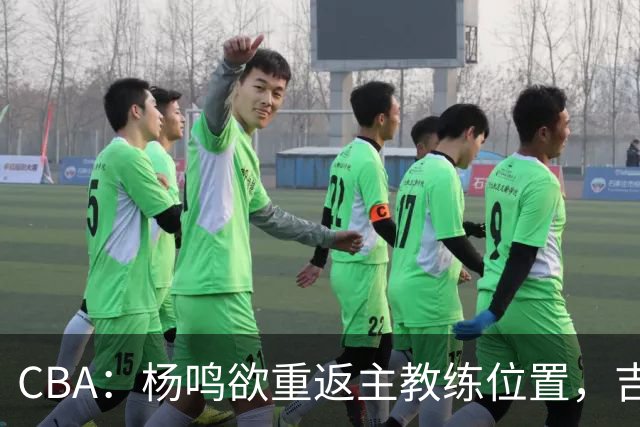 CBA：杨鸣欲重返主教练位置，吉林签下山东上赛季外线核心，赵睿场外迎喜事，广东欲租借黄明依到吉林